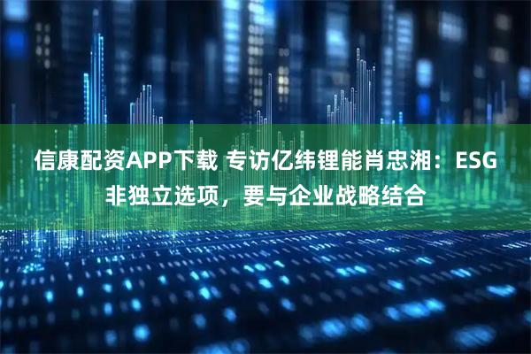 信康配资APP下载 专访亿纬锂能肖忠湘：ESG非独立选项，要与企业战略结合