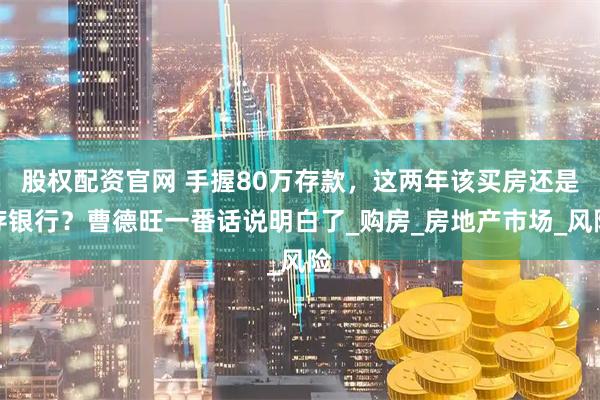 股权配资官网 手握80万存款，这两年该买房还是存银行？曹德旺一番话说明白了_购房_房地产市场_风险