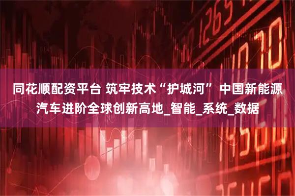 同花顺配资平台 筑牢技术“护城河” 中国新能源汽车进阶全球创新高地_智能_系统_数据