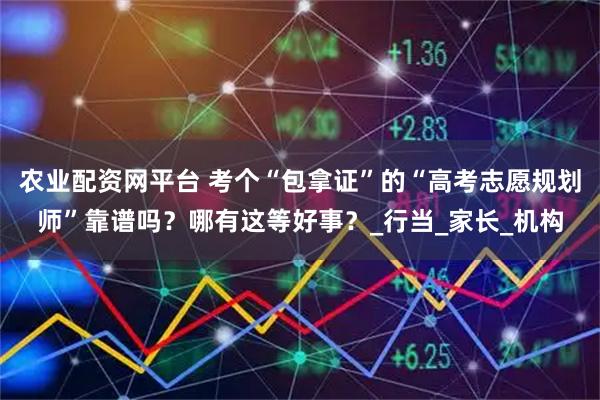 农业配资网平台 考个“包拿证”的“高考志愿规划师”靠谱吗？哪有这等好事？_行当_家长_机构