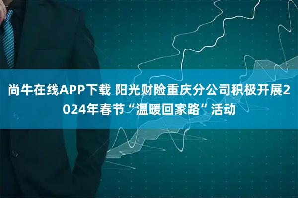 尚牛在线APP下载 阳光财险重庆分公司积极开展2024年春节“温暖回家路”活动