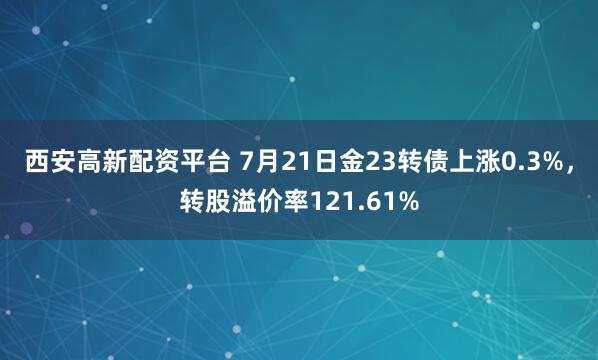 西安高新配资平台 7月21日金23转债上涨0.3%，转股溢价率121.61%