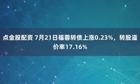 点金股配资 7月21日福蓉转债上涨0.23%，转股溢价率17.16%