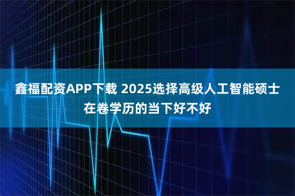 鑫福配资APP下载 2025选择高级人工智能硕士在卷学历的当下好不好