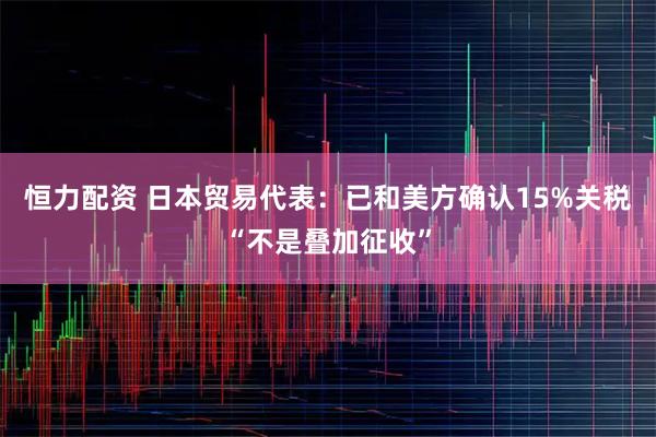 恒力配资 日本贸易代表：已和美方确认15%关税“不是叠加征收”