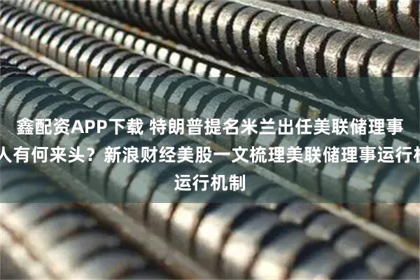 鑫配资APP下载 特朗普提名米兰出任美联储理事 此人有何来头？新浪财经美股一文梳理美联储理事运行机制