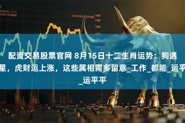 配资交易股票官网 8月15日十二生肖运势：狗遇吉星，虎财运上涨，这些属相需多留意_工作_都能_运平平