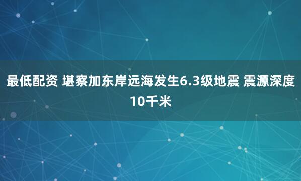 最低配资 堪察加东岸远海发生6.3级地震 震源深度10千米