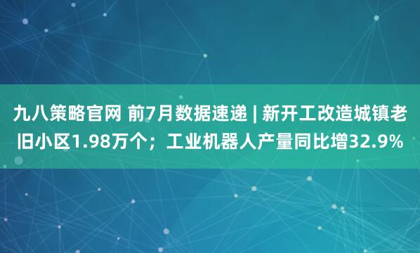 九八策略官网 前7月数据速递 | 新开工改造城镇老旧小区1.98万个；工业机器人产量同比增32.9%