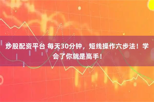 炒股配资平台 每天30分钟，短线操作六步法！学会了你就是高手！