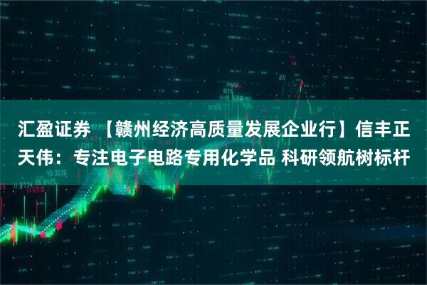 汇盈证券 【赣州经济高质量发展企业行】信丰正天伟：专注电子电路专用化学品 科研领航树标杆