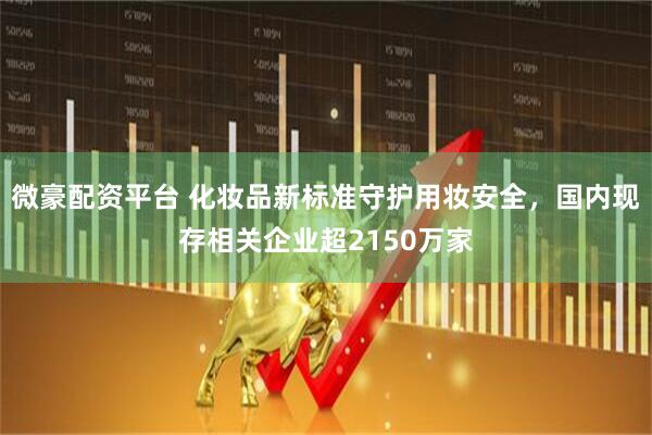 微豪配资平台 化妆品新标准守护用妆安全，国内现存相关企业超2150万家
