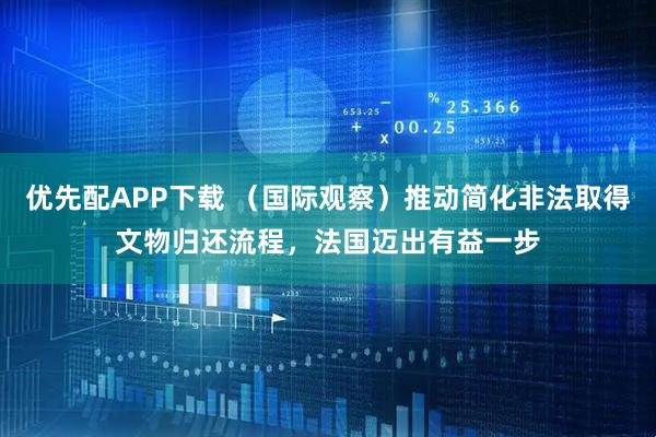 优先配APP下载 （国际观察）推动简化非法取得文物归还流程，法国迈出有益一步